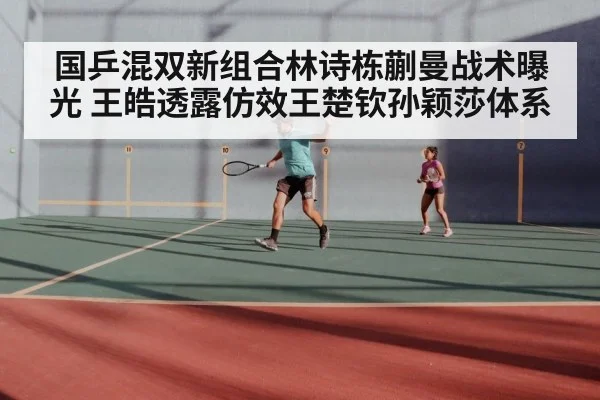 国乒混双新组合林诗栋蒯曼战术曝光 王皓透露仿效王楚钦孙颖莎体系