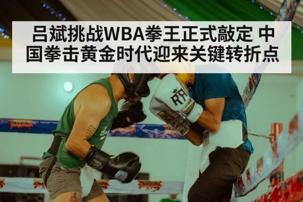 吕斌挑战WBA拳王正式敲定 中国拳击黄金时代迎来关键转折点