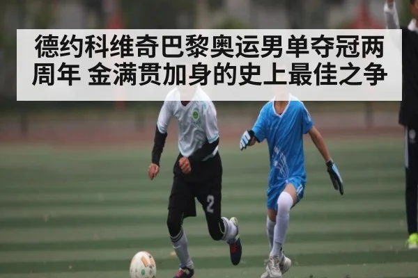 德约科维奇巴黎奥运男单夺冠两周年 金满贯加身的史上最佳之争